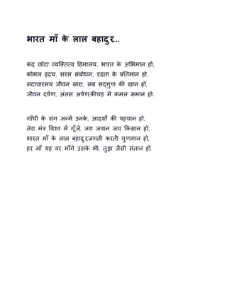 भारत माँ के लाल बहादुर... 
कद छोटा åयिÈत×व Ǒहमालय, भारत के अͧभमान हो, 
कोमल ǿदय, सरस संबोधन, Ǻढ़ता के ĤǓतमान हो, 
सदाचारमय जीवन सारा, सब सɮगुण कȧ खान हो, 
जीवन दप[ण, अंतस अप[ण,कȧचड़ मɅ कमल समान हो. 
गाँधी के संग जÛमɅ उनके, आदशɟ कȧ पहचान हो, 
तेरा मंğ ͪवæव मɅ गूँज,े जय जवान जय ͩकसान हो, 
भारत माँ के लाल बहादुर,जगती करती गुणगान हो, 
हर माँ यह वर माँगे उसके भी, तुझ जैसी संतान हो. 
 