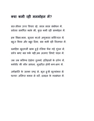 Èया कमी रहȣ मनमोहन मɅ? 
सत-जीवन उÍच ͪवचार रहे, सरल सरस संबोधन मɅ, 
सव[èव समͪप[त करके भी, कुछ कमी रहȣ सàमोहन मɅ. 
हक ͧश¢ा,काम, सूचना का,वो अणुकरार वाͧशंÊटन म,Ʌ 
बहुत ͩकया और बहतु Ǒदया, बस कमी रहȣ ͪव£ापन मɅ. 
ÉवाǑहश खुदगजȸ खाक हुɃ, रिजया फँस गई गुंडन म,Ʌ 
सव[ğ ħçट बस फक[ यहȣ,अब अजगर ͧलपटे चंदन मɅ. 
जब जब भͪवçय देखेगा तुमको, इǓतहासɉ के दप[ण मɅ, 
कम[वीर कȧ मौन साधना, मुखǐरत होगी कण-¢ण मɅ. 
अथ[ĐांǓत के जनक! राçĚ स,े भूल हुयी मूãयांकन म, Ʌ 
धÛय!! अͧलÜत कमल से वतȶ, दलदल के गठबंधन मɅ. 
 