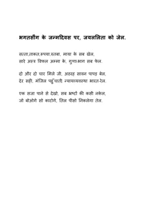 भगतसींग के जÛमǑदवस पर, जयलͧलता को जेल. 
स×ता,ताकत,Ǿपया,ǽतबा, माया के सब खेल, 
सारे अèğ ͪवफल अàमा के, गुणा-भाग सब फेल. 
दो और दो चार ͧमले जी, अठरह सावन पापड़ बेल, 
देर सहȣ, मंिजल पहुँचाती, Ûयायåयवèथा भारत-रेल. 
एक सजा पाने से देखो, सब ħçटɉ कȧ कसी नकेल, 
जो बोओगे सो काटोगे, Ǔतल पीसो Ǔनकलेगा तेल. 
 