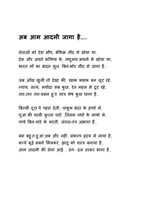 अब आम आदमी जागा है….. 
नेताओं को देश सɋप, बेͩफ़Đ नींद मे सोया था, 
देश और अपने भͪवçय के, मधुमय सपनɉ मे खोया था, 
भारत माँ का Đंदन सुन, ǒबन-भोर नींद से जागा है.. 
जब आँख खुलȣ तो देखा कȧ, र¢क भ¢क बन लूट रहे, 
Ûयाय, स×य, मया[दा सब कुछ, रेत महल से टूट रहे, 
तार-तार तन-वसन हुए, माğ शेष कुछ धागा है.. 
ǒबãलȣ दूध पे पहरा देती, चाबुक बंदर के हाथो मे, 
पूजा कȧ थालȣ कु×ता चाटे ,Ǔतलक गधɉ के माथो मे, 
गाये ǒबन-चारे के मरती, जंगल-तंğ अभागा है.. 
बस बहुत हुआ अब और नहȣ, संकãप ǿदय मे लाया है, 
बÍचे बूढ़े सबने ͧमलकर, झाड़ू को शèğ बनाया है, 
आम आदमी कȧ सेना आई , ठग- दल डरकर भागा है.. 
 