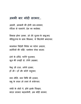 अबकȧ बार मोदȣ सरकार… 
अदानी, अàबानी कȧ होगी जय-जयकार, 
एंǑटला से चलाएंगे, देश का कारोबार. 
ͪवकास होगा उनका, जो तेरे चुनाव के साहूकार, 
येǑदयुरÜपा के साथ ͧमलकर, ये ͧमटायɅगे ħçटाचार. 
कालाधन ͪवदेशी Ǔनवेश का धरेगा अवतार, 
सटोǐरयɉ कȧ चाँदȣ, चमकेगा शेयर बाजार. 
दंगो के दǐरंदे, पाएँगे पुरèकार, 
खून कȧ èयाहȣ से, रंगɅगे अखबार. 
फɅकू जी राजा, लगɅगे दरबार, 
हाँ जी ! हाँ जी! करɅगे चाटुकार. 
Èया नीǓत, Èया ͪवͬध कȧ दरकार, 
Ĥभु के वचन तो èवयं मɅ मंğोÍचार. 
गांधी के नोटɉ पे, हɉगे इनके ͬचğहार, 
भारत सरकार कहलायेगी, अब मोदȣ सरकार. 
 