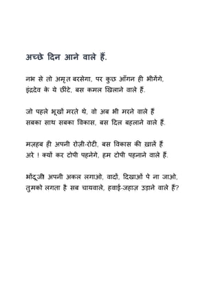 अÍछे Ǒदन आने वाले हɇ. 
नभ से तो अमृत बरसेगा, पर कुछ आँगन हȣ भीगɅगे, 
इंġदेव के ये छȤंटे, बस कमल ͨखलाने वाले हɇ. 
जो पहले भूखɉ मरते थे, वो अब भी मरने वाले हɇ 
सबका साथ सबका ͪवकास, बस Ǒदल बहलाने वाले हɇ. 
मज़हब हȣ अपनी रोज़ी-रोटȣ, बस ͪवकास कȧ ख़ालɅ हɇ 
अरे ! Èयɉ कर टोपी पहनेगे, हम टोपी पहनाने वाले हɇ. 
भɉदूजी! अपनी अकल लगाओ, वादɉ, Ǒदखाओं पे ना जाओ, 
तुमको लगता है सब चायवाले, हवाई-जहाज़ उड़ाने वाले हɇ? 
 