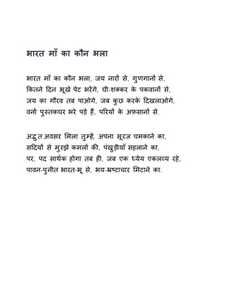 भारत माँ का कौन भला 
भारत माँ का कौन भला, जय नारɉ से, गुणगानɉ से, 
ͩकतने Ǒदन भूख ेपेट भरɅगे, घी-शÈकर के पकवानɉ से, 
जय का गौरव तब पाओगे, जब कुछ करके Ǒदखलाओगे, 
वना[ पुèतकघर भरे पड़े हɇ, पǐरयɉ के अफ़सानɉ से. 
अƫुत अवसर ͧमला तुàहɅ, अपना सूरज चमकाने का, 
सǑदयɉ से मुरझ ेकमलɉ कȧ, पंखुड़ीया ँसहलान ेका, 
पर, पद साथ[क होगा तब हȣ, जब एक Úयेय एकलåय रहे, 
पावन-पुनीत भारत-भू से, भय-ħçटाचार ͧमटाने का. 
 