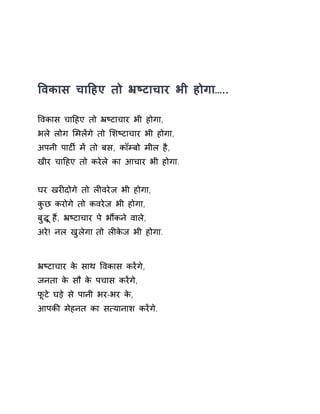 ͪवकास चाǑहए तो ħçटाचार भी होगा….. 
ͪवकास चाǑहए तो ħçटाचार भी होगा, 
भले लोग ͧमलɅगे तो ͧशçटाचार भी होगा, 
अपनी पाटȹ मɅ तो बस, कॉàबो मील है, 
खीर चाǑहए तो करेले का आचार भी होगा. 
घर खरȣदोगे तो लȣवरेज भी होगा, 
कुछ करोगे तो कवरेज भी होगा, 
बुƨ ूहɇ, ħçटाचार पे भɋकन ेवाले, 
अरे! नल खुलेगा तो लȣकेज भी होगा. 
ħçटाचार के साथ ͪवकास करɅगे, 
जनता के सौ के पचास करɅगे, 
फूटे घड़े से पानी भर-भर के, 
आपकȧ मेहनत का स×यानाश करɅगे. 
 