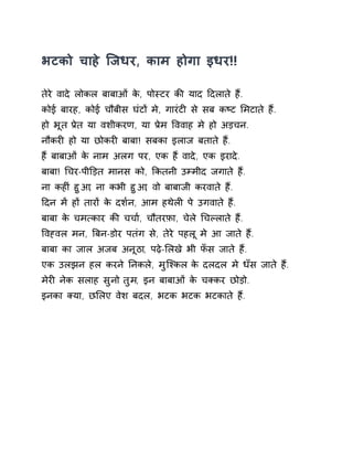 भटको चाहे िजधर, काम होगा इधर!! 
तेरे वादे लोकल बाबाओं के, पोèटर कȧ याद Ǒदलाते हɇ. 
कोई बारह, कोई चौबीस घंटɉ मे, गारंटȣ से सब कçट ͧमटाते हɇ. 
हो भूत Ĥेत या वशीकरण, या Ĥेम ͪववाह मे हो अड़चन. 
नौकरȣ हो या छोकरȣ बाबा! सबका इलाज बताते हɇ. 
हɇ बाबाओं के नाम अलग पर, एक हɇ वादे, एक इरादे. 
बाबा! ͬचर-पीͫड़त मानस को, ͩकतनी उàमीद जगाते हɇ. 
ना कहȣं हुआ, ना कभी हुआ, वो बाबाजी करवाते हɇ. 
Ǒदन मɅ हɉ तारɉ के दश[न, आम हथेलȣ पे उगवाते हɇ. 
बाबा के चम×कार कȧ चचा[, चौतरफ़ा, चेले ͬचãलाते हɇ. 
ͪवéवल मन, ǒबन-डोर पतंग से, तेरे पहलू मे आ जाते हɇ. 
बाबा का जाल अजब अनूठा, पढ़े-ͧलखे भी फँस जाते हɇ. 
एक उलझन हल करने Ǔनकले, मुिæकल के दलदल मे धँस जाते हɇ. 
मेरȣ नेक सलाह सुनो तुम, इन बाबाओं के चÈकर छोड़ो. 
इनका Èया, छͧलए वेश बदल, भटक भटक भटकाते हɇ. 
 