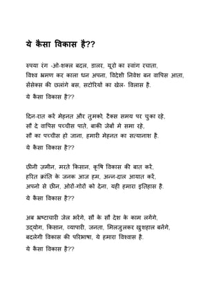 ये कैसा ͪवकास है?? 
ǽपया रंग -ओ-शÈल बदल, डालर, यूरो का èवांग रचाता, 
ͪवæव ħमण कर काला धन अपना, ͪवदेशी Ǔनवेश बन वाͪपस आता, 
सɅसेÈस कȧ छलांगे बस, सटोǐरयɉ का खेल- ͪवलास है. 
ये कैसा ͪवकास है?? 
Ǒदन-रात करɅ मेहनत और तुमको, टैÈस समय पर चुका रहे, 
सौ दे वाͪपस पÍचीस पाते, बाकȧ जेबɉ मे समा रहे, 
सौ का पÍचीस हो जाना, हमारȣ मेहनत का स×यानाश है. 
ये कैसा ͪवकास है?? 
छȤनी ज़मीन, मरते ͩकसान, कृͪष ͪवकास कȧ बात करɅ, 
हǐरत ĐांǓत के जनक आज हम, अÛन-दाल आयात करɅ, 
अपनो से छȤन, ओरɉ-गोरɉ को देना, यहȣ हमारा इǓतहास है. 
ये कैसा ͪवकास है?? 
अब ħçटाचारȣ जेल भरɅगे, सौ के सौ देश के काम लगɅगे, 
उɮयोग, ͩकसान, åयापारȣ, जनता, ͧमलजुलकर खुशहाल बनɅगे, 
बदलेगी ͪवकास कȧ पǐरभाषा, ये हमारा ͪवæवास है. 
ये कैसा ͪवकास है?? 
 