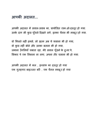 आपकȧ अदालत…. 
आपकȧ अदालत मɅ सवाल-जवाब का, Ĥायोिजत रæम-ओ-दèतूर हो गया. 
उनके दाग भी कुछ धुँधल ेǑदखन ेलगे, इनका चैनल भी मशहूर हो गया. 
वो ͧमलते नहȣं हमसे, लो ख़×म अब ये फ़साना भी हो गया, 
वो कुछ नहȣं बोले और उनका बताना भी हो गया, 
जमाना उँगͧलयाँ चबाता रहा, मेरे सवाल पूँछन ेके हुनर पे, 
ͧशकार पे एक Ǔनशाना ना लगा, अपना तीर चलाना भी हो गया. 
आपकȧ अदालत मɅ कल , इÛसाफ का दèतूर हो गया 
एक गुनहगार बाइÏजत बरȣ , एक चैनल मशहूर हो गया 
 