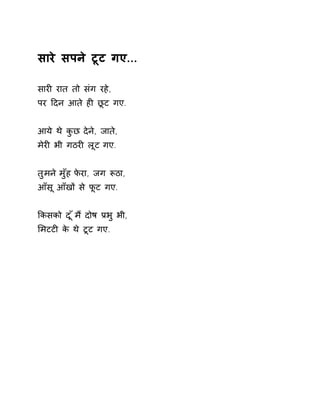 सारे सपने टूट गए... 
सारȣ रात तो संग रहे, 
पर Ǒदन आते हȣ छूट गए. 
आये थे कुछ देने, जाते, 
मेरȣ भी गठरȣ लूट गए. 
तुमन ेमुँह फेरा, जग Ǿठा, 
आँसू आँखɉ से फूट गए. 
ͩकसको द ूँम ɇदोष Ĥभ ुभी, 
ͧमटटȣ के थे टूट गए. 
 