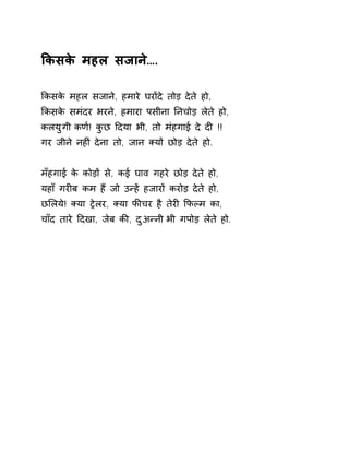 ͩकसके महल सजाने…. 
ͩकसके महल सजाने, हमारे घरɉदे तोड़ देते हो, 
ͩकसके समंदर भरने, हमारा पसीना Ǔनचोड़ लेते हो, 
कलयुगी कण[! कुछ Ǒदया भी, तो मंहगाई दे दȣ !! 
गर जीने नहȣं देना तो, जान Èयɉ छोड़ देते हो. 
मँहगाई के कोड़ɉ से, कई घाव गहरे छोड़ देते हो, 
यहाँ गरȣब कम हɇ जो उÛहɅ हजारɉ करोड़ देते हो, 
छͧलये! Èया Ěेलर, Èया फȧचर है तेरȣ ͩफãम का, 
चाँद तारे Ǒदखा, जेब कȧ, दुअÛनी भी गपोड़ लेते हो. 
 
