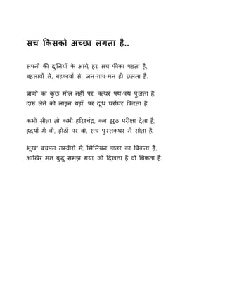 सच ͩकसको अÍछा लगता है.. 
सपनɉ कȧ दुǓनयाँ के आग,े हर सच फȧका पडता है, 
बहलावɉ से, बहकावɉ से, जन-गण-मन हȣ छलता है. 
Ĥाणɉ का कुछ मोल नहȣं पर, प×थर पथ-पथ पुजता ह,ै 
दाǾ लेने को लाइन यहा,ँ पर दूध घरɉघर ͩफरता ह.ै 
कभी सीता तो कभी हǐरæचंġ, कब झूठ परȣ¢ा देता ह,ै 
ıदयɉ मɅ वो, होठɉ पर वो, सच पुèतकघर मɅ सोता ह.ै 
भूखा बचपन तèवीरɉ म,Ʌ ͧमͧलयन डालर का ǒबकता है, 
आͨखर मन बुƨु समझ गया, जो Ǒदखता है वो ǒबकता है. 
 