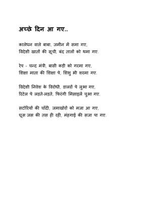 अÍछे Ǒदन आ गए.. 
कालेधन वाले बाबा, जमीन मɅ समा गए, 
ͪवदेशी खातɉ कȧ सूची, बंद तालɉ को थमा गए. 
रेप - चÛद मंğी, बासी कड़ी को गरमा गए, 
ͧश¢ा माता कȧ ͧश¢ा पे, ͧशशु भी शरमा गए. 
ͪवदेशी Ǔनवेश के ͪवरोधी, डालरɉ पे लुभा गए, 
ǐरटेल पे लड़ते-लड़ते, ͩफरंगी ͧमसाइलɅ चुभा गए. 
सटोǐरयɉ कȧ चाँदȣ, जमाखोरɉ को मजा आ गए, 
घूस जस कȧ तस हȣ रहȣ, मंहगाई कȧ सजा पा गए. 
 