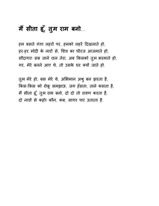 म ɇसीता हू,ँ तुम राम बनो….. 
हम बसते गंगा लहरɉ पर, हमको लहरɅ Ǒदखलाते हो, 
हर-हर मोदȣ के नारɉ से, ͧशव का धीरज आजमाते हो, 
सौदागर! सब जाने छल तेरा, अब ͩकसको तुम भरमाते हो, 
गर, मेरे बनने आए थे, तो उसके घर Èयɉ जाते हो. 
तुम मेरे हो, बस मेरे ये, अͧभमान अĮु बन झरता है, 
ͩकस-ͩकस को रोकू समझाऊं, जग हँसता, ताने कसता है, 
म ɇसीता हू,ँ तुम राम बनो, दो दो तो रावण करता है, 
दो नावɉ से कहो! कौन, कब, सागर पार उतरता है. 
 