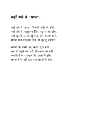 कहाँ गये वे "अटल".. 
कहाँ गये वे "अटल" िजÛहɉने पाटȹ को सींचा, 
कहाँ गये वे लालकृçण िजन, रघुरथ को खींचा, 
कहाँ मुरलȣ, जसवंत,सु-समा, और भाजप सारȣ, 
भगवा सेना हाइजेक ͩकये, दो गुÏजु åयापारȣ. 
सǑदयɉ के संबंधɉ पर, स×ता सुख भारȣ, 
राम तो पहले ठगे गये, ͧशव-सेना कȧ बारȣ, 
रÈतͪĤयɉ के रंगमहल भी, रÈतɉ के हɉगे, 
भगवानɉ के नहȣं हुए, Èया भÈतɉ के होगे. 
 