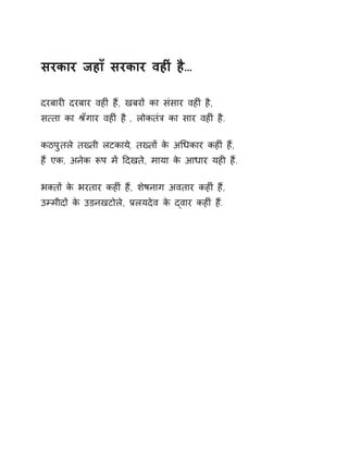 सरकार जहाँ सरकार वहȣं है… 
दरबारȣ दरबार वहȣं हɇ, खबरɉ का संसार वहȣं है, 
स×ता का Įँगार वहȣं है , लोकतंğ का सार वहȣं है. 
कठपुतले तÉती लटकाय,े तÉतɉ के अͬधकार कहȣं ह,ɇ 
हɇ एक, अनेक Ǿप मɅ Ǒदखते, माया के आधार यहȣ हɇ. 
भÈतɉ के भरतार कहȣं हɇ, शेषनाग अवतार कहȣं हɇ, 
उàमीदɉ के उडनखटोले, Ĥलयदेव के ɮवार कहȣं हɇ. 
 