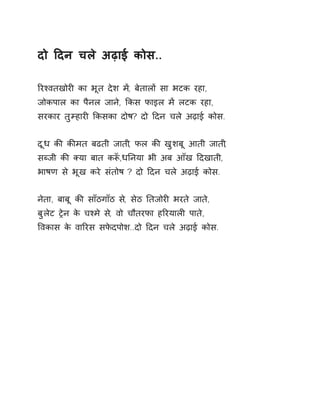 दो Ǒदन चले अढ़ाई कोस.. 
ǐरæवतखोरȣ का भूत देश म,Ʌ बेतालɉ सा भटक रहा, 
जोकपाल का पैनल जाने, ͩकस फाइल मɅ लटक रहा, 
सरकार तुàहारȣ ͩकसका दोष? दो Ǒदन चले अढ़ाई कोस. 
दूध कȧ कȧमत बढती जाती, फल कȧ खुशबू आती जाती, 
सÞजी कȧ Èया बात कǾँ,धǓनया भी अब आँख Ǒदखाती, 
भाषण से भूख करे संतोष ? दो Ǒदन चले अढ़ाई कोस. 
नेता, बाबू कȧ साँठगाँठ स,े सेठ Ǔतजोरȣ भरते जात,े 
बुलेट Ěेन के चæमे स,े वो चौतरफा हǐरयालȣ पाते, 
ͪवकास के वाǐरस सफेदपोश..दो Ǒदन चले अढ़ाई कोस. 
 