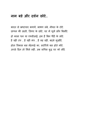 नाम बडे और दश[न छोटे.. 
भारत से ħçटाचार भगायɅ, भाषण लंबे, नीयत के टोटे. 
छÜपन कȧ छाती, िजगर के छोटे, घर मɅ घूमɅ साँप ǒबलौट.े 
हो काला धन या एफडीआई, हम हɇ ǒबन पɇदȣ के लोटे. 
है वहȣ तंğ , है वहȣ मंğ , है Ǿह वहȣ, बदले मुखौटे. 
होता ͪवकास बस मँहगाई का, सटोǐरये बस होते मोटे. 
अÍछे Ǒदन तो ͧमले नहȣं, अब वाͪपस बुƨ घर को लौटे. 
 