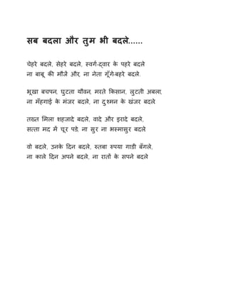 सब बदला और तुम भी बदले...... 
चेहरे बदले, सेहरे बदले, èवग[-ɮवार के पहरे बदले 
ना बाबू कȧ मौजɅ और, ना नेता गूँग-ेबहरे बदल.े 
भूखा बचपन, घुटता यौवन, मरते ͩकसान, लुटती अबला, 
ना मँहगाई के मंजर बदल,े ना दुæमन के खंजर बदल.े 
तÉत ͧमला शहजादे बदले, वादे और इरादे बदले, 
स×ता मद मɅ चूर पड,े ना सुर ना भèमासुर बदल.े 
वो बदले, उनके Ǒदन बदले, ǽतबा ǽपया गाडी बँगले, 
ना काले Ǒदन अपने बदले, ना रातɉ के सपने बदले 
 