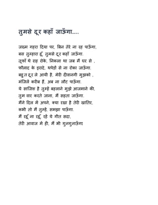 तुमसे दूर कहाँ जाऊँगा….. 
जÉम गहरा Ǒदया पर, ǒबन तेरे ना रह पाऊँगा, 
बस तुàहारा हू,ँ तुमस ेदूर कहा ँजाऊँगा. 
तूफा ँथ ेराह रोके, Ǔनकला था जब म ɇघर स े, 
फौलाद के इरादे, थपेड़ɉ से ना रोका जाऊँगा. 
बहुत दूर ले आयी है, मेरȣ दȣवानगी मुझको , 
मंिजलɅ करȣब हɇ, अब ना लौट पाऊँगा. 
ये सािजश है तुàह Ʌबहलान ेमुझ ेआजमान ेकȧ, 
तुम वार करते जाना, मɇ सहता जाऊँगा. 
मɇने Ǒदल मɅ अपने, Èया रखा है तेरȣ खाǓतर, 
कभी तो मɇ तुàहɅ, समझा पाऊँगा. 
म ɇरहू ँना रहू,ँ रहɅ ये गीत सदा, 
तेरȣ आवाज मɅ हȣ, मɇ भी गुनगुनाऊँगा. 
 