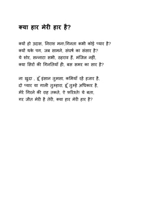 Èया हार मेरȣ हार है? 
Èयɉ हो उदास, Ǔनराश मन!,ͬगनता कभी कोई Üयार है? 
Èयɉ थके पग, जब सामने, संघष[ का संसार है? 
ये शोर, सÛनाटा सभी, ठहराव हɇ, मंिजल नहȣं, 
Èया ͧसरɉ कȧ ͬगनǓतयाँ हȣ, बस समर का सार है? 
ना खुदा , हू ँइंसान तुमसा, कͧमयाँ रहɅ हजार है, 
दो Üयार या गालȣ तुàहारा, हू ँतुàह Ʌअͬधकार है, 
मेरे ͬगरने कȧ राह तकते, ऐ फ़ǐरæते! ये बता, 
गर जीत मेरȣ है तेरȣ, Èया हार मेरȣ हार है? 
 