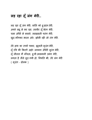 लड़ रहा त ूँजंग मेरȣ… 
लड़ रहा त ूँजंग मेरȣ, शांǓत को हुड़दंग तेरȣ, 
अपन ेलहू से भर रहा, तèवीर त ूँबेरंग मेरȣ, 
चला आँधी से बचाने, लडखडाती पतंग मेरȣ, 
खुद माँगकर भरता अरे!, झोलȣ रहȣ जो तंग मेरȣ. 
तेरे हाथ का èपश[ पाकर, झूमती मृदंग मेरȣ, 
त ूँरͪव कȧ ͩकरणɅ अहो! जगमग अँधेरȣ सुरंग मेरȣ, 
त ूँजीतता म ɇनाँचता, हुयी आसमानी उमंग मेरȣ, 
लगता है जɇस ेजुड़ गयी हो, ǓनयǓत भी, तेरे संग मेरȣ 
( मृदंग - ढोलक ) 
 