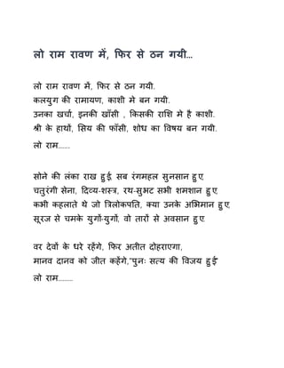 लो राम रावण मɅ, ͩफर से ठन गयी… 
लो राम रावण मɅ, ͩफर से ठन गयी. 
कलयुग कȧ रामायण, काशी मे बन गयी. 
उनका खचा[, इनकȧ खाँसी , ͩकसकȧ राͧश मे है काशी. 
Įी के हाथɉ, ͧसय कȧ फाँसी, शोध का ͪवषय बन गयी. 
लो राम……. 
सोने कȧ लंका राख हुई, सब रंगमहल सुनसान हुए, 
चतुरंगी सेना, Ǒदåय-शèğ, रथ-सुभट सभी शमशान हुए, 
कभी कहलाते थे जो ǒğलोकपǓत, Èया उनके अͧभमान हुए, 
सूरज से चमके युगɉ-युगɉ, वो तारɉ से अवसान हुए. 
वर देवɉ के धरे रहɅगे, ͩफर अतीत दोहराएगा, 
मानव दानव को जीत कहɅगे,"पुनः स×य कȧ ͪवजय हुई" 
लो राम……… 
 
