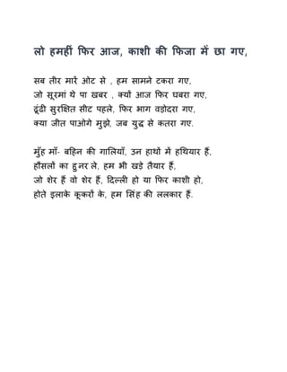 लो हमहȣं ͩफर आज, काशी कȧ ͩफजा मɅ छा गए, 
सब तीर मारɅ ओट से , हम सामने टकरा गए, 
जो सूरमा ंथे पा खबर , Èयɉ आज ͩफर घबरा गए, 
ढूंढȣ सुरͯ¢त सीट पहले, ͩफर भाग वड़ोदरा गए, 
Èया जीत पाओगे मुझ,े जब युƨ से कतरा गए. 
मुँह माँ- बǑहन कȧ गाͧलयाँ, उन हाथɉ मɅ हͬथयार हɇ, 
हौसलɉ का हुनर ले, हम भी खड़े तैयार हɇ, 
जो शेर हɇ वो शेर हɇ, Ǒदãलȣ हो या ͩफर काशी हो, 
होते इलाके कूकरɉ के, हम ͧसंह कȧ ललकार हɇ. 
 