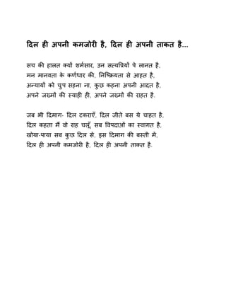 Ǒदल हȣ अपनी कमजोरȣ है, Ǒदल हȣ अपनी ताकत है... 
सच कȧ हालत Èयɉ शम[सार, उन स×यͪĤयɉ पे लानत है, 
मन मानवता के कण[धार कȧ, ǓनिçĐयता से आहत है, 
अÛयायɉ को चुप सहना ना, कुछ कहना अपनी आदत है, 
अपने जÉमɉ कȧ èयाहȣ हȣ, अपने जÉमɉ कȧ राहत है. 
जब भी Ǒदमाग- Ǒदल टकराएँ, Ǒदल जीते बस ये चाहत है, 
Ǒदल कहता म ɇवो राह चल,ूँ सब ͪवपदाओ ंका èवागत है, 
खोया-पाया सब कुछ Ǒदल से, इस Ǒदमाग कȧ बèती मɅ, 
Ǒदल हȣ अपनी कमजोरȣ है, Ǒदल हȣ अपनी ताकत है. 
 