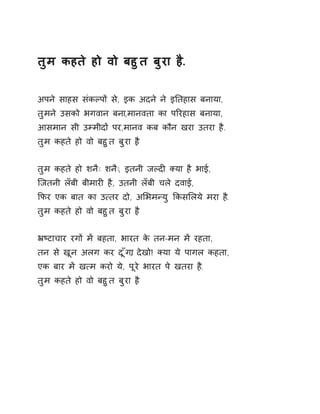 तुम कहते हो वो बहुत बुरा ह..ै 
अपने साहस संकãपɉ से, इक अदने ने इǓतहास बनाया, 
तुमने उसको भगवान बना,मानवता का पǐरहास बनाया, 
आसमान सी उàमीदɉ पर,मानव कब कौन खरा उतरा है. 
तुम कहते हो वो बहुत बुरा ह. ै 
तुम कहते हो शनैः शनैः, इतनी जãदȣ Èया है भाई, 
िजतनी लँबी बीमारȣ है, उतनी लँबी चले दवाई, 
ͩफर एक बात का उ×तर दो, अͧभमÛयु ͩकसͧलये मरा ह.ै 
तुम कहते हो वो बहुत बुरा ह. ै 
ħçटाचार रगɉ मɅ बहता, भारत के तन-मन मɅ रहता, 
तन से खून अलग कर दूँग,ा देखो! Èया ये पागल कहता, 
एक बार मɅ ख×म करो ये, पूरे भारत पे खतरा ह.ै 
तुम कहते हो वो बहुत बुरा ह. ै 
 