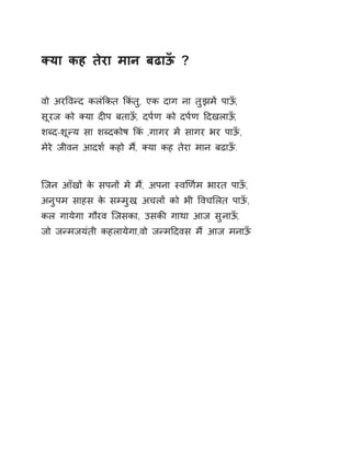 Èया कह तेरा मान बढाऊँ ? 
वो अरͪवÛद कलंͩकत ͩकंतु, एक दाग ना तुझमɅ पाऊँ, 
सूरज को Èया दȣप बताऊँ, दप[ण को दप[ण Ǒदखलाऊँ, 
शÞद-शूÛय सा शÞदकोष ͩकं ,गागर मɅ सागर भर पाऊँ, 
मेरे जीवन आदश[ कहो म,ɇ Èया कह तेरा मान बढाऊँ. 
िजन आँखɉ के सपनɉ मɅ म,ɇ अपना èवͨण[म भारत पाऊँ, 
अनुपम साहस के सàमुख, अचलɉ को भी ͪवचͧलत पाऊँ, 
कल गायेगा गौरव िजसका, उसकȧ गाथा आज सुनाऊँ, 
जो जÛमजयंती कहलायेगा,वो जÛमǑदवस मɇ आज मनाऊँ 
 