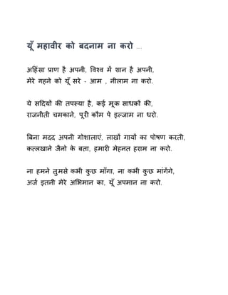 य ूँमहावीर को बदनाम ना करो …. 
अǑहंसा Ĥाण है अपनी, ͪवæव मɅ शान है अपनी, 
मेरे गहने को य ूँसरे - आम , नीलाम ना करो. 
ये सǑदयɉ कȧ तपèया है, कई मूक साधकɉ कȧ, 
राजनीती चमकाने, पूरȣ कौम पे इãजाम ना धरो. 
ǒबना मदद अपनी गोशालाएं, लाखɉ गायɉ का पोषण करती, 
क×लखाने जैनो के बता, हमारȣ मेहनत हराम ना करो. 
ना हमने तुमस ेकभी कुछ माँगा, ना कभी कुछ मांगɅगे, 
अज [इतनी मेरे अͧभमान का, य ूँअपमान ना करो. 
 