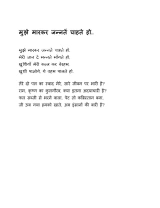 मुझे मारकर जÛनतɅ चाहते हो.. 
मुझे मारकर जÛनतɅ चाहते हो, 
मेरȣ जान दे मÛनतɅ माँगते हो, 
खुͧशयाँ मेरȣ क×ल कर बेरहम, 
खुशी पाओग,े ये वहम पालते हो. 
तेरे दो पल का èवाद मेरे, सारे जीवन पर भारȣ है? 
राम, कृçण का कुलगौरव, Èया इतना अदयाचारȣ है? 
फल सÞजी से भरने वाला, पेट तो कǒĦèतान बना, 
जी ऊब गया हमको खाते, अब इंसानɉ कȧ बारȣ है? 
 