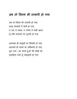 अब तो िजèम भी तरकारȣ हो गया 
अब तो िजèम भी तरकारȣ हो गया, 
èवाद संèकारɉ पे भारȣ हो गया, 
न राम न æयाम, न गणेश ने कभी खाया, 
तूँ कौन भगवान का पुजारȣ हो गया. 
अनायास हȣ मासूमɉ का ͧशकारȣ हो गया, 
अनजाने हȣ नरकɉ का अͬधकारȣ हो गया, 
सुन जरा ! उन कटते हुओं कȧ चीखɉ को, 
रहमǑदल! Èयɉ तूँ मांसाहारȣ हो गया. 
 