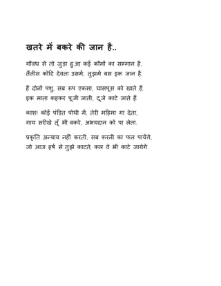 खतरे मɅ बकरे कȧ जान है.. 
गौवध से तो जुड़ा हुआ, कई कौमɉ का सàमान है, 
तɇतीस कोǑट देवता उसमɅ, तुझमɅ बस इक जान ह.ै 
हɇ दोनɉ पश,ु सब Ǿप एकसा, घासपूस को खाते ह,ɇ 
इक माता कहकर पूजी जाती, दूजे काटे जाते ह.ɇ 
काश! कोई पंͫडत पोथी मɅ, तेरȣ मǑहमा गा देता, 
गाय सरȣखे तूँ भी बकरे, अभयदान को पा लेता. 
ĤकृǓत अÛयाय नहȣं करती, सब करनी का फल पायɅगे, 
जो आज हष[ स ेतुझे काटत,े कल वे भी काटे जायेगɅ. 
 
