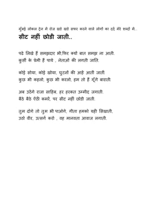 मुँबई लोकल Ěेन मɅ रोज खडे खडे सफर करने वाले लोगɉ का दद[ मेरे शÞदɉ म.Ʌ.. 
सीट नहȣं छोडी जाती.. 
पढे ͧलखे हɇ समझदार भी,ͩफर Èयɉ बात समझ ना आती. 
कुसȸ के Ĥेमी हɇ पाये , नेताओं कȧ लगती जाǓत. 
कोई सोया, कोई खोया, घुटनɉ कȧ आहɅ आतीं जाती.ं 
कुछ भी कहलो, कुछ भी करलो, हम तो हɇ गूँगे बाराती. 
अब उठɅगे राजा साǑहब, हर हरकत उàमीद जगाती. 
बैठे बैठे ऐंठȤ कमरɅ, पर सीट नहȣं छोडी जाती. 
तुम दोगे तो तुम भी पाओगे, गीता हमको यहȣ ͧसखाती, 
उठो वीर, उ×सग[ करो , वह मानवता आवाज लगाती. 
 