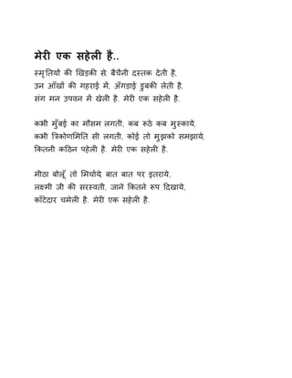 मेरȣ एक सहेलȣ है.. 
èमृǓतयɉ कȧ ͨखड़कȧ स,े बैचैनी दèतक देती ह,ै 
उन आँखɉ कȧ गहराई मɅ, अँगड़ाई डुबकȧ लेती है, 
संग मन उपवन मɅ खेलȣ है. मेरȣ एक सहेलȣ है. 
कभी मुँबई का मौसम लगती, कब Ǿठे कब मुèकाय,े 
कभी ǒğकोणͧमǓत सी लगती, कोई तो मुझको समझाय,े 
ͩकतनी कǑठन पहेलȣ है. मेरȣ एक सहेलȣ है. 
मीठा बोलूँ तो ͧमचा[य,े बात बात पर इतराये, 
लêमी जी कȧ सरèवती, जाने ͩकतने Ǿप Ǒदखाये, 
काँटेदार चमेलȣ है. मेरȣ एक सहेलȣ है. 
 