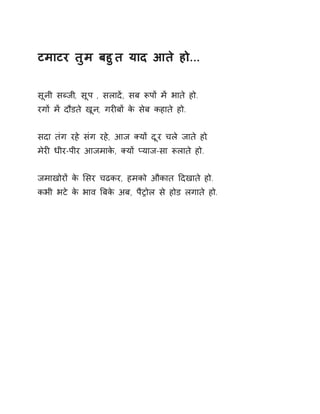 टमाटर तुम बहुत याद आते हो.... 
सूनी सÞजी, सूप , सलादɅ, सब Ǿपɉ मɅ भाते हो. 
रगɉ मɅ दौडते खून, गरȣबɉ के सेब कहाते हो. 
सदा तंग रहे संग रहे, आज Èयɉ दूर चले जाते हो. 
मेरȣ धीर-पीर आजमाके, Èयɉ Üयाज-सा Ǿलाते हो. 
जमाखोरɉ के ͧसर चढकर, हमको औकात Ǒदखाते हो. 
कभी भटे के भाव ǒबके अब, पैĚोल से होड लगाते हो. 
 