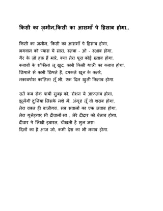 ͩकसी का ज़मीन,ͩकसी का आसमाँ पे Ǒहसाब होगा.. 
ͩकसी का ज़मीन, ͩकसी का आसमाँ पे Ǒहसाब होगा, 
भगवान को Üयारा ये सारा, ǽतबा - ओ - ǽआब होगा, 
गैर के जो हक़ हɇ मारे, Èया तेरा पूरा कोई Éवाब होगा, 
कबाबɉ के शौकȧन! तू खुद, कभी ͩकसी थालȣ का कबाब होगा, 
Ǔछपाने से कभी Ǔछपते हɇ, टपकते खून के कतरे, 
नकाबपोश काǓतल! त ूँभी, एक Ǒदन खुलȣ ͩकताब होगा. 
रातɅ कब रोक पायीं सुबह को, रोशन ये आफ़ताब होगा, 
झूमɅगी दुǓनया िजसके नश ेमɅ, अंगूर! त ूँवो शराब होगा, 
तेरा वìत हȣ बाजीगर!, सब सवालɉ का एक जवाब होगा, 
तेरा गुनेहगार भी दȣवानɉ-सा , तेरे दȣदार को बेताब होगा, 
दȣवार पे ͧलखी इबारत, चीखती है सुन जरा! 
Ǒदलɉ का है आज जो, कभी देश का भी नवाब होगा. 
 
