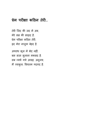 Ĥेम परȣ¢ा कǑठन तेरȣ.. 
तेरȣ िजद कȧ जद मɅ अब, 
मेरे सĦ कȧ सरहद है. 
Ĥेम परȣ¢ा कǑठन तेरȣ, 
ǿद मेरा नाजुक बेहद ह.ै 
अपराध भूल मɅ भेद नहȣ,ं 
बस सजा सुनाना मकसद ह.ै 
सब åयथ[ गये आĒह, अनुनय, 
मɇ åयाकुल, ͪĤयतम गदगद है. 
 