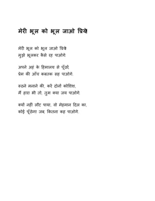 मेरȣ भूल को भूल जाओ ͪĤय!े 
मेरȣ भूल को भूल जाओ ͪĤय!े 
मुझे भूलकर कैसे रह पाओग.े 
अपने अहं के Ǒहमालय से पूँछɉ, 
Ĥेम कȧ आँच कबतक सह पाओगे. 
Ǿठने मनाने कȧ, करɅ दोनɉ कोͧशश, 
मɇ हारा भी तो, तुम Èया जय पाओग.े 
Èयɉ नहȣं लौट पाया, वो मेहमान Ǒदल का, 
कोई पूँछेगा जब, ͩकतना कह पाओगे. 
 