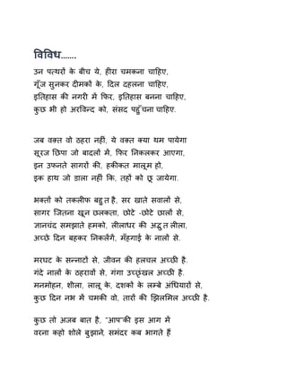 ͪवͪवध……. 
उन प×थरɉ के बीच ये, हȣरा चमकना चाǑहए, 
गूँज सुनकर दȣमकɉ के, Ǒदल दहलना चाǑहए, 
इǓतहास कȧ नगरȣ मɅ ͩफर, इǓतहास बनना चाǑहए, 
कुछ भी हो अरͪवÛद को, संसद पहुँचना चाǑहए. 
जब वìत वो ठहरा नहȣं, ये वìत Èया थम पायेगा 
सूरज Ǔछपा जो बादलɉ मɅ, ͩफर Ǔनकलकर आएगा, 
इन उफनते सागरɉ कȧ, हकȧकत मालूम हो, 
इक हाथ जो डाला नहȣं ͩक, तहɉ को छू जायेगा. 
भÈतɉ को तकलȣफ बहुत है, सर खाते सवालɉ से, 
सागर िजतना खून छलकता, छोटे -छोटे छालɉ से, 
£ानचंद समझाते हमको, लȣलाधर कȧ अƫुत लȣला, 
अÍछे Ǒदन बहकर ǓनकलɅगɅ, मँहगाई के नालɉ से. 
मरघट के सÛनाटɉ से, जीवन कȧ हलचल अÍछȤ है. 
गंदे नालɉ के ठहरावɉ से, गंगा उÍछृंखल अÍछȤ है. 
मनमोहन, शीला, लालू के, दशकɉ के लàबे अंͬधयारɉ से, 
कुछ Ǒदन नभ मɅ चमकȧ वो, तारɉ कȧ ͨझलͧमल अÍछȤ है. 
कुछ तो अजब बात है, "आप"कȧ इस आग मɅ 
वरना कहो शोले बुझान,े समंदर कब भागते हɇ 
 