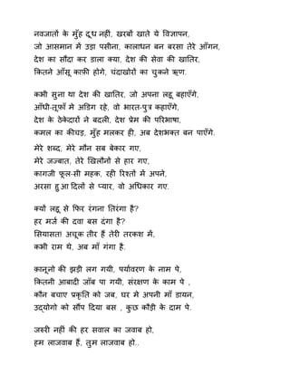 नवजातɉ के मुँह दूध नहȣं, खरबɉ खाते ये ͪव£ापन, 
जो आसमान मɅ उड़ा पसीना, कालाधन बन बरसा तेरे आँगन, 
देश का सौदा कर डाला Èया, देश कȧ सेवा कȧ खाǓतर, 
ͩकतने आँसू काफ़ȧ होगे, चंदाखोरɉ का चुकन ेऋण. 
कभी सुना था देश कȧ खाǓतर, जो अपना लहू बहाएँगे, 
आँधी-तूफ़ा ँमे अͫडग रहे, वो भारत-पुğ कहाएँग,े 
देश के ठेकेदारɉ ने बदलȣ, देश Ĥेम कȧ पǐरभाषा, 
कमल का कȧचड़, मुँह मलकर हȣ, अब देशभÈत बन पाएँगे. 
मेरे शÞद, मेरे मौन सब बेकार गए, 
मेरे जÏबात, तेरे ͨखलौनɉ से हार गए, 
कागजी फूल-सी महक, रहȣ ǐरæतɉ मɅ अपने, 
अरसा हुआ Ǒदलɉ से Üयार, वो अͬधकार गए. 
Èयɉ लहू से ͩफर रंगना Ǔतरंगा है? 
हर मज[ कȧ दवा बस दंगा है? 
ͧसयासत! अचूक तीर हɇ तेरȣ तरकश मɅ, 
कभी राम थे, अब माँ गंगा है. 
क़ानूनो कȧ झड़ी लग गयी, पया[वरण के नाम पे, 
ͩकतनी आबादȣ जॉब पा गयी, संर¢ण के काम पे , 
कौन बचाए ĤकृǓत को जब, घर मे अपनी माँ डायन, 
उɮयोगो को सɋप Ǒदया बस , कुछ कौड़ी के दाम पे. 
जǽरȣ नहȣं कȧ हर सवाल का जवाब हो, 
हम लाजवाब हɇ, तुम लाजवाब हो.. 
 