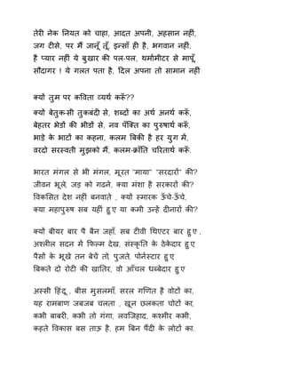 तेरȣ नेक Ǔनयत को चाहा, आदत अपनी, अहसान नहȣं, 
जग टȣसे, पर म ɇजान ूँत,ूँ इÛसाँ हȣ है, भगवान नहȣ,ं 
है Üयार नहȣ ंये बुखार कȧ पल-पल, थमा[मीटर से माप,ूँ 
सौदागर ! ये गलत पता है, Ǒदल अपना तो सामान नहȣं 
Èयɉ तुम पर कͪवता åयथ[ कǾँ?? 
Èयɉ बेतुक-सी तुकबंदȣ से, शÞदɉ का अथ[ अनथ[ कǾँ, 
बेहतर भेडɉ कȧ भीडɉ से, नव पँिÈत का पुǽषाथ [कǾँ, 
भाड़े के भाटɉ का कहना, कलम ǒबकȧ है हर युग मɅ, 
वरदो सरèवती मुझको मɇ, कलम-ĐाँǓत चǐरताथ[ कǾँ. 
भारत मंगल से भी मंगल, मूरत "माया" "सरदारɉ" कȧ? 
जीवन भूल,े जड़ को गढन,े Èया मंशा है सरकारɉ कȧ? 
ͪवकͧसत देश नहȣं बनवाते , Èयɉ èमारक ऊँचे-ऊँचे, 
Èया महापुǽष सब यहȣं हुए, या कमी उÛहɅ दȣनारɉ कȧ? 
Èयɉ बीयर बार पै बैन जहा,ँ सब टȣवी ͬथएटर बार हुए , 
अæलȣल सदन मɅ ͩफãम देख, संèकृǓत के ठेकेदार हुए, 
पैसɉ के भूखे तन बेचɅ तो, पुजत,े पोन[èटार हुए, 
ǒबकते दो रोटȣ कȧ खाǓतर, वो आँचल धÞबेदार हुए 
अèसी Ǒहंदू , बीस मुसलमा,ँ सरल गͨणत है वोटɉ का, 
यह रामबाण जबजब चलता , खून छलकता चोटɉ का, 
कभी बाबरȣ, कभी तो गंगा, लविजहाद, कæमीर कभी, 
कहते ͪवकास बस ताऊ है, हम ǒबन पɇदȣ के लोटɉ का. 
 