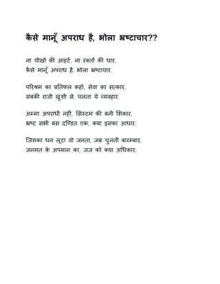 कैसे मानूँ अपराध ह,ै भोला ħçटाचार?? 
ना चीखɉ कȧ आहटɅ, ना रÈतɉ कȧ धार, 
कैसे मानूँ अपराध ह,ै भोला ħçटाचार. 
पǐरĮम का ĤǓतफल कहो, सेवा का स×कार, 
सबकȧ राजी खुशी स,े चलता ये åयवहार. 
अàमा अपराधी नहȣं, ͧसèटम कȧ बनी ͧशकार, 
ħçट सभी बस दिÖडत एक, Èया इसका आधार. 
िजसका धन लूटा वो जनता, जब चुनती बारàबार, 
जनमत के अपमान का, जज को Èया अͬधकार. 
 