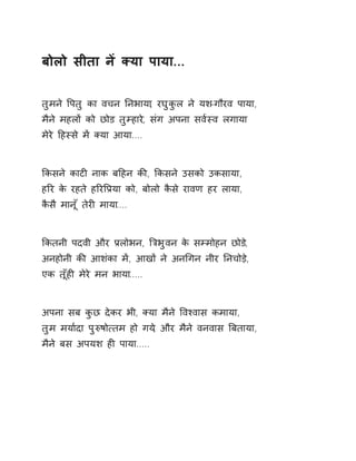 बोलो सीता नɅ Èया पाया... 
तुमने ͪपतु का वचन Ǔनभाया, रघुकुल ने यश-गौरव पाया, 
मैने महलɉ को छोड तुàहारे, संग अपना सव[èव लगाया 
मेरे Ǒहèसे मɅ Èया आया.... 
ͩकसने काटȣ नाक बǑहन कȧ, ͩकसने उसको उकसाया, 
हǐर के रहते हǐरͪĤया को, बोलो कैसे रावण हर लाया, 
कैसै मानूँ तेरȣ माया.... 
ͩकतनी पदवी और Ĥलोभन, ǒğभुवन के सàमोहन छोड,े 
अनहोनी कȧ आशंका मɅ, आखɉ ने अनͬगन नीर Ǔनचोड़े, 
एक तूँहȣ मेरे मन भाया..... 
अपना सब कुछ देकर भी, Èया मैने ͪवæवास कमाया, 
तुम मया[दा पुǽषो×तम हो गय,े और मैने वनवास ǒबताया, 
मैने बस अपयश हȣ पाया..... 
 