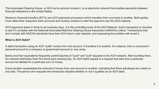 4
The Automated Clearing House, or ACH as its acronym knows it, is an electronic network that enables payments between
financial institutions in the United States.
Electronic financial transfers (EFTs) are ACH payments processors which transfers from one bank to another. Both parties
must utilize their respective bank accounts and routing numbers to start the payment over the ACH network.
ACH payments takes in three to six business days. It is the controlling body of the ACH Network. Each transaction is checked
to see if it complies with the National Automated Machine Clearing House Association (NACHA) criteria. Transactions that
don't comply with NACHA standards have their ACH return code rejected, and expressing the problem will reveal it.
What is ACH Debit?
A debit transaction using an ACH "pulls" money from one account. It transfers it to another, for instance, from a consumer's
personal account to a company or government account or vice versa.
Banks and their equivalents frequently submit batches of "push" and "pull" requests to the ACH network. After bundling them,
the network distributes them five times each working day. An ACH debit request is a request that asks that a particular
account be debited for a particular sum of money.
Every transfer necessitates the removal of money from one account or another, indicating that there will always be a debit on
one side. The person who requests the transaction decides whether or not it qualifies as an ACH debit.
 