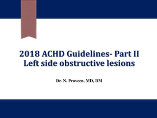 2018 ACHD Guidelines- Part II
Left side obstructive lesions
Dr. N. Praveen, MD, DM
 