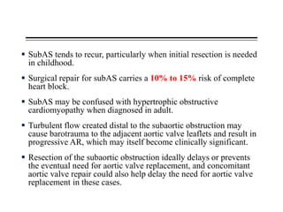  SubAS tends to recur, particularly when initial resection is needed
in childhood.
 Surgical repair for subAS carries a 10% to 15% risk of complete
heart block.
 SubAS may be confused with hypertrophic obstructive
cardiomyopathy when diagnosed in adult.
 Turbulent flow created distal to the subaortic obstruction may
cause barotrauma to the adjacent aortic valve leaflets and result in
progressive AR, which may itself become clinically significant.
 Resection of the subaortic obstruction ideally delays or prevents
the eventual need for aortic valve replacement, and concomitant
aortic valve repair could also help delay the need for aortic valve
replacement in these cases.
 