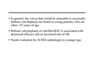  In general, the valves that would be amenable to successful
balloon valvuloplasty are found in young patients, who are
often <25 years of age.
 Balloon valvuloplasty of calcified BAV is associated with
decreased efficacy and an increased risk of AR.
 Needs evaluation by ACHD cardiologist in younger age.
 