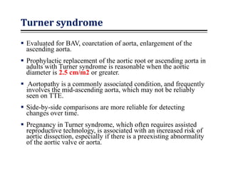 Turner syndrome
 Evaluated for BAV, coarctation of aorta, enlargement of the
ascending aorta.
 Prophylactic replacement of the aortic root or ascending aorta in
adults with Turner syndrome is reasonable when the aortic
diameter is 2.5 cm/m2 or greater.
 Aortopathy is a commonly associated condition, and frequently
involves the mid-ascending aorta, which may not be reliably
seen on TTE.
 Side-by-side comparisons are more reliable for detecting
changes over time.
 Pregnancy in Turner syndrome, which often requires assisted
reproductive technology, is associated with an increased risk of
aortic dissection, especially if there is a preexisting abnormality
of the aortic valve or aorta.
 