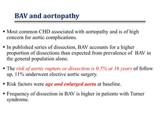 BAV and aortopathy
 Most common CHD associated with aortopathy and is of high
concern for aortic complications.
 In published series of dissection, BAV accounts for a higher
proportion of dissections than expected from prevalence of BAV in
the general population alone.
 The risk of aortic rupture or dissection is 0.5% at 16 years of follow
up, 11% underwent elective aortic surgery.
 Risk factors were age and enlarged aorta at baseline.
 Frequency of dissection in BAV is higher in patients with Turner
syndrome.
 